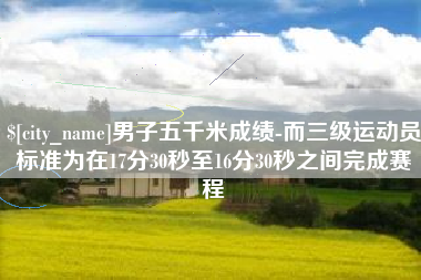 达州男子五千米成绩-而三级运动员标准为在17分30秒至16分30秒之间完成赛程