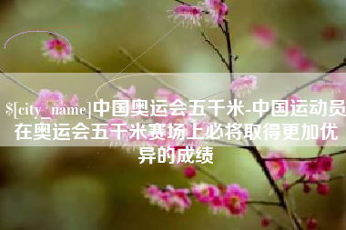 达州中国奥运会五千米-中国运动员在奥运会五千米赛场上必将取得更加优异的成绩