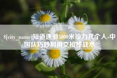 达州短道速滑5000米接力几个人-中国队巧妙利用交接棒战术
