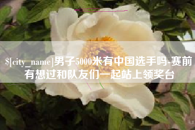 达州男子5000米有中国选手吗-赛前有想过和队友们一起站上领奖台