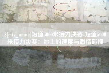 达州短道5000米接力决赛-短道5000米接力决赛：冰上的速度与激情碰撞