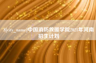 达州中国消防救援学院2021年河南招生计划 达州中国消防救援学院2021年河南招生计划