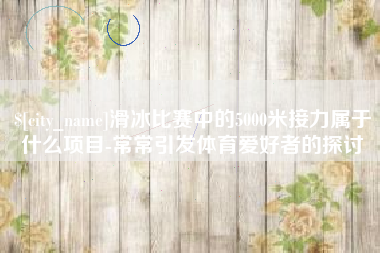 达州滑冰比赛中的5000米接力属于什么项目-常常引发体育爱好者的探讨 达州滑冰比赛中的5000米接力属于什么项目-常常引发体育爱好者的探讨