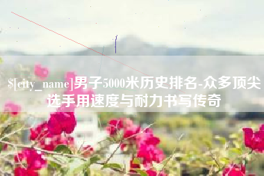 达州男子5000米历史排名-众多顶尖选手用速度与耐力书写传奇