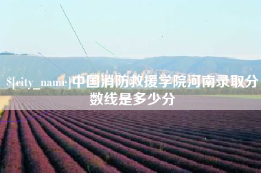 达州中国消防救援学院河南录取分数线是多少分 达州中国消防救援学院河南录取分数线是多少分